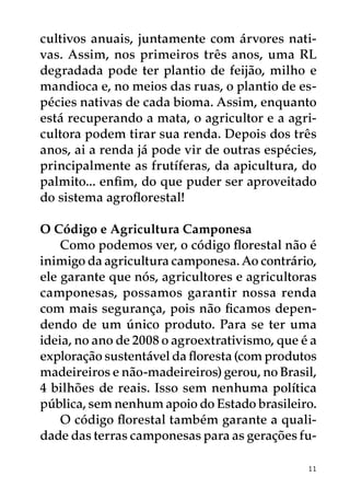 cultivos anuais, juntamente com árvores nati-
vas. Assim, nos primeiros três anos, uma RL
degradada pode ter plantio de feijão, milho e
mandioca e, no meios das ruas, o plantio de es-
pécies nativas de cada bioma. Assim, enquanto
está recuperando a mata, o agricultor e a agri-
cultora podem tirar sua renda. Depois dos três
anos, ai a renda já pode vir de outras espécies,
principalmente as frutíferas, da apicultura, do
palmito... enfim, do que puder ser aproveitado
do sistema agroflorestal!

O Código e Agricultura Camponesa
    Como podemos ver, o código florestal não é
inimigo da agricultura camponesa. Ao contrário,
ele garante que nós, agricultores e agricultoras
camponesas, possamos garantir nossa renda
com mais segurança, pois não ficamos depen-
dendo de um único produto. Para se ter uma
ideia, no ano de 2008 o agroextrativismo, que é a
exploração sustentável da floresta (com produtos
madeireiros e não-madeireiros) gerou, no Brasil,
4 bilhões de reais. Isso sem nenhuma política
pública, sem nenhum apoio do Estado brasileiro.
    O código florestal também garante a quali-
dade das terras camponesas para as gerações fu-

                                               11
 