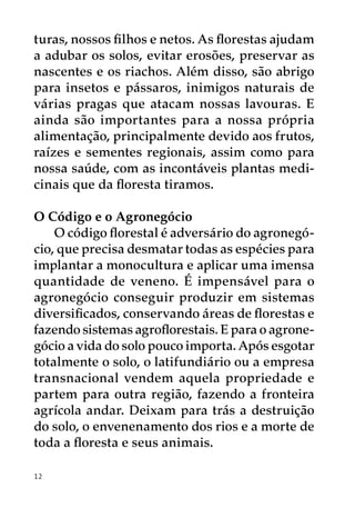 turas, nossos filhos e netos. As florestas ajudam
a adubar os solos, evitar erosões, preservar as
nascentes e os riachos. Além disso, são abrigo
para insetos e pássaros, inimigos naturais de
várias pragas que atacam nossas lavouras. E
ainda são importantes para a nossa própria
alimentação, principalmente devido aos frutos,
raízes e sementes regionais, assim como para
nossa saúde, com as incontáveis plantas medi-
cinais que da floresta tiramos.

O Código e o Agronegócio
    O código florestal é adversário do agronegó-
cio, que precisa desmatar todas as espécies para
implantar a monocultura e aplicar uma imensa
quantidade de veneno. É impensável para o
agronegócio conseguir produzir em sistemas
diversificados, conservando áreas de florestas e
fazendo sistemas agroflorestais. E para o agrone-
gócio a vida do solo pouco importa. Após esgotar
totalmente o solo, o latifundiário ou a empresa
transnacional vendem aquela propriedade e
partem para outra região, fazendo a fronteira
agrícola andar. Deixam para trás a destruição
do solo, o envenenamento dos rios e a morte de
toda a floresta e seus animais.

12
 