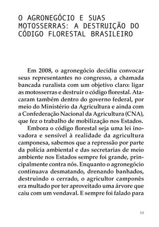 O agronegócio e suas
motosserras: a destruição do
Código Florestal Brasileiro



    Em 2008, o agronegócio decidiu convocar
seus representantes no congresso, a chamada
bancada ruralista com um objetivo claro: ligar
as motosserras e destruir o código florestal. Ata-
caram também dentro do governo federal, por
meio do Ministério da Agricultura e ainda com
a Confederação Nacional da Agricultura (CNA),
que fez o trabalho de mobilização nos Estados.
    Embora o código florestal seja uma lei ino-
vadora e sensível à realidade da agricultura
camponesa, sabemos que a repressão por parte
da polícia ambiental e das secretarias de meio
ambiente nos Estados sempre foi grande, prin-
cipalmente contra nós. Enquanto o agronegócio
continuava desmatando, drenando banhados,
destruindo o cerrado, o agricultor camponês
era multado por ter aproveitado uma árvore que
caiu com um vendaval. E sempre foi falado para


                                                13
 