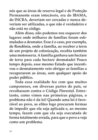 nós que as áreas de reserva legal e de Proteção
Permanente eram intocáveis, era do IBAMA,
do INCRA, deveriam ser cercadas e nunca de-
veriam ser utilizadas, o que não é verdadeiro e
não está no código.
   Além disso, não podemos nos esquecer dos
lugares onde milhares de famílias foram esti-
muladas a desmatar. Esse é o caso, por exemplo,
de Rondônia, onde a família, ao receber a terra
de um projeto de colonização, recebia também
uma motosserra. A família ganhava um hectare
de terra para cada hectare desmatado! Pouco
tempo depois, esse mesmo Estado que incenti-
vou o desmatamento veio obrigar as famílias a
recuperarem as áreas, sem qualquer apoio do
poder público.
   Toda essa realidade fez com que muitos
camponeses, em diversas partes do país, se
revoltassem contra o Código Florestal. Entre-
tanto, como vimos nas primeiras páginas, o
problema não é da lei! Quando uma lei é favo-
rável ao povo, as elites logo procuram formas
de impedir que ela seja aplicada e, ao mesmo
tempo, fazem com que ela seja executada de
forma totalmente errada, para que o povo a veja
como um problema.

14
 