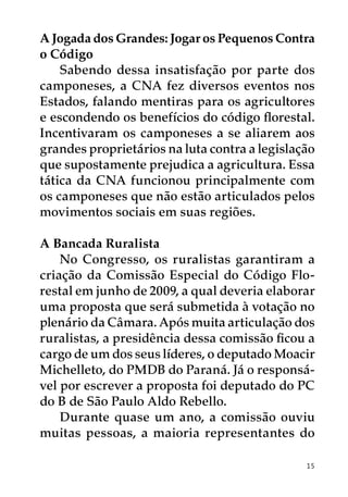 A Jogada dos Grandes: Jogar os Pequenos Contra
o Código
    Sabendo dessa insatisfação por parte dos
camponeses, a CNA fez diversos eventos nos
Estados, falando mentiras para os agricultores
e escondendo os benefícios do código florestal.
Incentivaram os camponeses a se aliarem aos
grandes proprietários na luta contra a legislação
que supostamente prejudica a agricultura. Essa
tática da CNA funcionou principalmente com
os camponeses que não estão articulados pelos
movimentos sociais em suas regiões.

A Bancada Ruralista
    No Congresso, os ruralistas garantiram a
criação da Comissão Especial do Código Flo-
restal em junho de 2009, a qual deveria elaborar
uma proposta que será submetida à votação no
plenário da Câmara. Após muita articulação dos
ruralistas, a presidência dessa comissão ficou a
cargo de um dos seus líderes, o deputado Moacir
Michelleto, do PMDB do Paraná. Já o responsá-
vel por escrever a proposta foi deputado do PC
do B de São Paulo Aldo Rebello.
    Durante quase um ano, a comissão ouviu
muitas pessoas, a maioria representantes do

                                               15
 