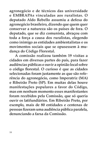 agronegócio e de técnicos das universidade
e EMBRAPAs vinculadas aos ruralistas. O
deputado Aldo Rebello assumiu a defesa do
agronegócio brasileiro, dizendo que quem quer
conservar a natureza são os países de fora. O
deputado, que se diz comunista, abraçou com
toda a força a causa dos ruralistas, elegendo
como inimigo as entidades ambientalistas e os
movimentos sociais que se opusessem à mu-
dança do Código Florestal.
    A comissão realizou também 19 visitas a
cidades em diversas partes do país, para fazer
audiências públicas e ouvir a opinião local sobre
o código florestal. O curioso é que as cidades
selecionadas foram justamente as que são refe-
rência do agronegócio, como Imperatriz (MA)
e Ribeirão Preto (SP). Em muitas delas houve
manifestações populares a favor do Código,
mas em nenhum momento esses manifestantes
foram recebidos pela Comissão, que só queria
ouvir os latifundiários. Em Ribeirão Preto, por
exemplo, mais de 80 entidades e centenas de
pessoas fizeram uma audiência pública paralela,
denunciando a farsa da Comissão.



16
 