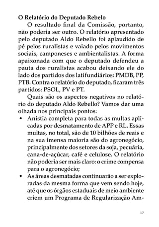O Relatório do Deputado Rebelo
    O resultado final da Comissão, portanto,
não poderia ser outro. O relatório apresentado
pelo deputado Aldo Rebello foi aplaudido de
pé pelos ruralistas e vaiado pelos movimentos
sociais, camponeses e ambientalistas. A forma
apaixonada com que o deputado defendeu a
pauta dos ruralistas acabou deixando ele do
lado dos partidos dos latifundiários: PMDB, PP,
PTB. Contra o relatório do deputado, ficaram três
partidos: PSOL, PV e PT.
    Quais são os aspectos negativos no relató-
rio do deputado Aldo Rebello? Vamos dar uma
olhada nos principais pontos:
 •	 Anistia completa para todas as multas apli-
    cadas por desmatamento de APP e RL. Essas
    multas, no total, são de 10 bilhões de reais e
    na sua imensa maioria são do agronegócio,
    principalmente dos setores da soja, pecuária,
    cana-de-açúcar, café e celulose. O relatório
    não poderia ser mais claro: o crime compensa
    para o agronegócio;
 •	 As áreas desmatadas continuarão a ser explo-
    radas da mesma forma que vem sendo hoje,
    até que os órgãos estaduais de meio ambiente
    criem um Programa de Regularização Am-

                                                17
 