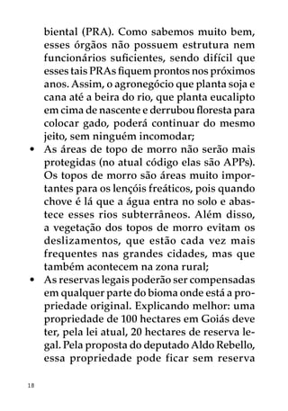 biental (PRA). Como sabemos muito bem,
   esses órgãos não possuem estrutura nem
   funcionários suficientes, sendo difícil que
   esses tais PRAs fiquem prontos nos próximos
   anos. Assim, o agronegócio que planta soja e
   cana até a beira do rio, que planta eucalipto
   em cima de nascente e derrubou floresta para
   colocar gado, poderá continuar do mesmo
   jeito, sem ninguém incomodar;
•	 As áreas de topo de morro não serão mais
   protegidas (no atual código elas são APPs).
   Os topos de morro são áreas muito impor-
   tantes para os lençóis freáticos, pois quando
   chove é lá que a água entra no solo e abas-
   tece esses rios subterrâneos. Além disso,
   a vegetação dos topos de morro evitam os
   deslizamentos, que estão cada vez mais
   frequentes nas grandes cidades, mas que
   também acontecem na zona rural;
•	 As reservas legais poderão ser compensadas
   em qualquer parte do bioma onde está a pro-
   priedade original. Explicando melhor: uma
   propriedade de 100 hectares em Goiás deve
   ter, pela lei atual, 20 hectares de reserva le-
   gal. Pela proposta do deputado Aldo Rebello,
   essa propriedade pode ficar sem reserva

18
 