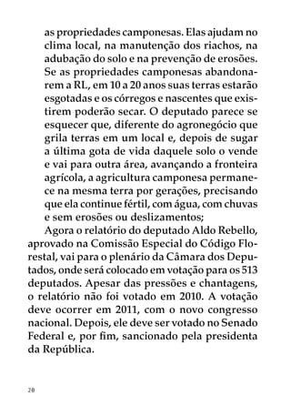 as propriedades camponesas. Elas ajudam no
   clima local, na manutenção dos riachos, na
   adubação do solo e na prevenção de erosões.
   Se as propriedades camponesas abandona-
   rem a RL, em 10 a 20 anos suas terras estarão
   esgotadas e os córregos e nascentes que exis-
   tirem poderão secar. O deputado parece se
   esquecer que, diferente do agronegócio que
   grila terras em um local e, depois de sugar
   a última gota de vida daquele solo o vende
   e vai para outra área, avançando a fronteira
   agrícola, a agricultura camponesa permane-
   ce na mesma terra por gerações, precisando
   que ela continue fértil, com água, com chuvas
   e sem erosões ou deslizamentos;
   Agora o relatório do deputado Aldo Rebello,
aprovado na Comissão Especial do Código Flo-
restal, vai para o plenário da Câmara dos Depu-
tados, onde será colocado em votação para os 513
deputados. Apesar das pressões e chantagens,
o relatório não foi votado em 2010. A votação
deve ocorrer em 2011, com o novo congresso
nacional. Depois, ele deve ser votado no Senado
Federal e, por fim, sancionado pela presidenta
da República.


20
 