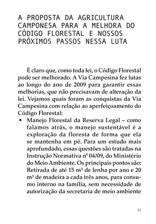 A proposta da agricultura
camponesa para a melhora do
Código Florestal e nossos
próximos passos nessa luta


     É claro que, como toda lei, o Código Florestal
pode ser melhorado. A Via Campesina fez lutas
ao longo do ano de 2009 para garantir essas
melhorias, que não precisavam de alteração da
lei. Vejamos quais foram as conquistas da Via
Campesina com relação ao aperfeiçoamento do
Código Florestal:
 •	 Manejo Florestal da Reserva Legal – como
     falamos atrás, o manejo sustentável é a
     exploração da floresta de forma que ela
     se mantenha em pé. Para um estudo mais
     aprofundado, essas questões são tratadas na
     Instrução Normativa nº 04/09, do Ministério
     do Meio Ambiente. Os principais pontos são:
 	 Retirada de até 15 m³ de lenha por ano e 20
     m³ de madeira a cada três anos, para consu-
     mo interno na família, sem necessidade de
     autorização da secretaria de meio ambiente


                                                 21
 