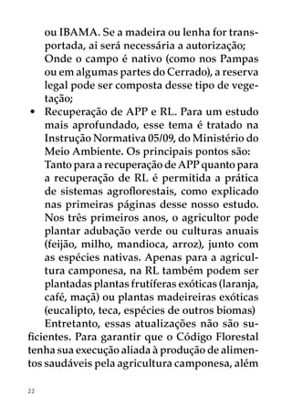 ou IBAMA. Se a madeira ou lenha for trans-
    portada, ai será necessária a autorização;
 	 Onde o campo é nativo (como nos Pampas
    ou em algumas partes do Cerrado), a reserva
    legal pode ser composta desse tipo de vege-
    tação;
 •	 Recuperação de APP e RL. Para um estudo
    mais aprofundado, esse tema é tratado na
    Instrução Normativa 05/09, do Ministério do
    Meio Ambiente. Os principais pontos são:
 	 Tanto para a recuperação de APP quanto para
    a recuperação de RL é permitida a prática
    de sistemas agroflorestais, como explicado
    nas primeiras páginas desse nosso estudo.
    Nos três primeiros anos, o agricultor pode
    plantar adubação verde ou culturas anuais
    (feijão, milho, mandioca, arroz), junto com
    as espécies nativas. Apenas para a agricul-
    tura camponesa, na RL também podem ser
    plantadas plantas frutíferas exóticas (laranja,
    café, maçã) ou plantas madeireiras exóticas
    (eucalipto, teca, espécies de outros biomas)
    Entretanto, essas atualizações não são su-
ficientes. Para garantir que o Código Florestal
tenha sua execução aliada à produção de alimen-
tos saudáveis pela agricultura camponesa, além

22
 