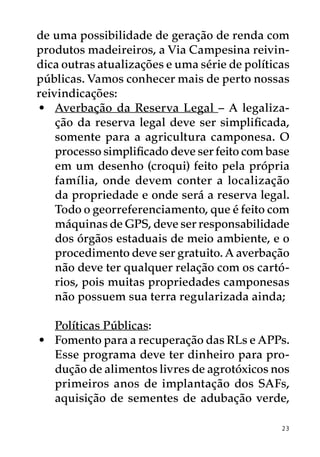 de uma possibilidade de geração de renda com
produtos madeireiros, a Via Campesina reivin-
dica outras atualizações e uma série de políticas
públicas. Vamos conhecer mais de perto nossas
reivindicações:
•	 Averbação da Reserva Legal – A legaliza-
    ção da reserva legal deve ser simplificada,
    somente para a agricultura camponesa. O
    processo simplificado deve ser feito com base
    em um desenho (croqui) feito pela própria
    família, onde devem conter a localização
    da propriedade e onde será a reserva legal.
    Todo o georreferenciamento, que é feito com
    máquinas de GPS, deve ser responsabilidade
    dos órgãos estaduais de meio ambiente, e o
    procedimento deve ser gratuito. A averbação
    não deve ter qualquer relação com os cartó-
    rios, pois muitas propriedades camponesas
    não possuem sua terra regularizada ainda;

   Políticas Públicas:
•	 Fomento para a recuperação das RLs e APPs.
   Esse programa deve ter dinheiro para pro-
   dução de alimentos livres de agrotóxicos nos
   primeiros anos de implantação dos SAFs,
   aquisição de sementes de adubação verde,

                                               23
 