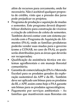 além de recursos para cercamento, onde for
     necessário. Não é aceitável qualquer propos-
     ta de crédito, visto que a pressão dos juros
     pode prejudicar os projetos;
•	   Programa de produção e aquisição de mudas
     e sementes. Este programa deverá disponi-
     bilizar dinheiro para construção de viveiros
     e criação de coletivos de coleta de sementes.
     Também deverá contar com um sistema pa-
     recido com o Programa de Aquisição de Ali-
     mentos (PAA), onde as famílias produtoras
     poderão vender suas mudas para o governo
     (como a CONAB, no caso do PAA), as quais
     serão distribuídas para as áreas que deverão
     ser recuperadas;
•	   Qualificação da assistência técnica em sis-
     temas agroflorestais e em manejo florestal
     comunitário;
•	   Garantia de comercialização (PAA e Merenda
     Escolar) para os produtos gerados da explo-
     ração sustentável da APP e da RL. Também
     deve ser aplicado um bônus para os produtos
     da RL e APP, assim como hoje o PAA garante
     um bônus para os produtos agroecológicos;
•	   Pagamento por serviços ambientais – As
     famílias que mantiverem suas florestas em

24
 