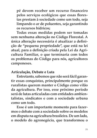 pé devem receber um recurso financeiro
   pelos serviços ecológicos que essas flores-
   tas prestam à sociedade como um todo, seja
   limpando o ar de poluentes, seja garantindo
   os recursos hídricos;
   Todas essas medidas podem ser tomadas
sem nenhuma alteração no Código Florestal. A
única alteração necessária é atualizar a defini-
ção de “pequena propriedade”, que está na lei
atual, para a definição criada pela Lei da Agri-
cultura Familiar, o que terminaria com todos
os problemas do Código para nós, agricultores
camponeses.

Articulação, Debate e Luta
    Entretanto, sabemos que não será fácil garan-
tir essas conquistas, principalmente porque os
ruralistas querem manter o Código como vilão
da agricultura. Por isso, esse próximo período
será de lutas articuladas com entidades ambien-
talistas, sindicatos e com a sociedade urbana
como um todo.
    Esse é um importante momento para fazer-
mos o debate com a sociedade sobre os modelos
em disputa na agricultura brasileira. De um lado,
o modelo do agronegócio, que transformou o

                                               25
 
