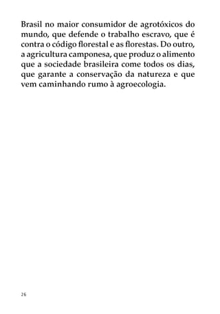 Brasil no maior consumidor de agrotóxicos do
mundo, que defende o trabalho escravo, que é
contra o código florestal e as florestas. Do outro,
a agricultura camponesa, que produz o alimento
que a sociedade brasileira come todos os dias,
que garante a conservação da natureza e que
vem caminhando rumo à agroecologia.




26
 