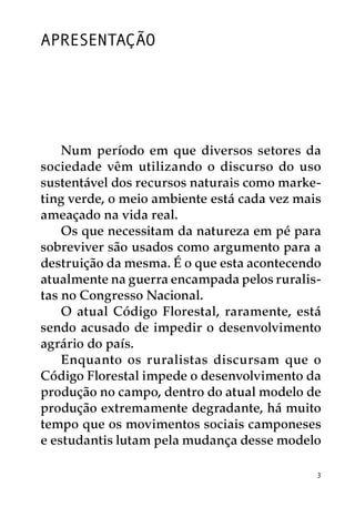 Apresentação




    Num período em que diversos setores da
sociedade vêm utilizando o discurso do uso
sustentável dos recursos naturais como marke-
ting verde, o meio ambiente está cada vez mais
ameaçado na vida real.
    Os que necessitam da natureza em pé para
sobreviver são usados como argumento para a
destruição da mesma. É o que esta acontecendo
atualmente na guerra encampada pelos ruralis-
tas no Congresso Nacional.
    O atual Código Florestal, raramente, está
sendo acusado de impedir o desenvolvimento
agrário do país.
    Enquanto os ruralistas discursam que o
Código Florestal impede o desenvolvimento da
produção no campo, dentro do atual modelo de
produção extremamente degradante, há muito
tempo que os movimentos sociais camponeses
e estudantis lutam pela mudança desse modelo

                                             3
 