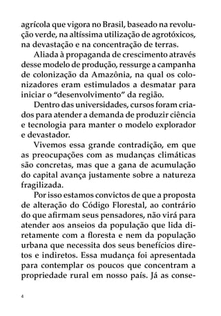 agrícola que vigora no Brasil, baseado na revolu-
ção verde, na altíssima utilização de agrotóxicos,
na devastação e na concentração de terras.
    Aliada à propaganda de crescimento através
desse modelo de produção, ressurge a campanha
de colonização da Amazônia, na qual os colo-
nizadores eram estimulados a desmatar para
iniciar o “desenvolvimento” da região.
    Dentro das universidades, cursos foram cria-
dos para atender a demanda de produzir ciência
e tecnologia para manter o modelo explorador
e devastador.
    Vivemos essa grande contradição, em que
as preocupações com as mudanças climáticas
são concretas, mas que a gana de acumulação
do capital avança justamente sobre a natureza
fragilizada.
    Por isso estamos convictos de que a proposta
de alteração do Código Florestal, ao contrário
do que afirmam seus pensadores, não virá para
atender aos anseios da população que lida di-
retamente com a floresta e nem da população
urbana que necessita dos seus benefícios dire-
tos e indiretos. Essa mudança foi apresentada
para contemplar os poucos que concentram a
propriedade rural em nosso país. Já as conse-

4
 