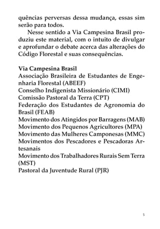 quências perversas dessa mudança, essas sim
serão para todos.
   Nesse sentido a Via Campesina Brasil pro-
duziu este material, com o intuito de divulgar
e aprofundar o debate acerca das alterações do
Código Florestal e suas consequências.

Via Campesina Brasil
Associação Brasileira de Estudantes de Enge-
nharia Florestal (ABEEF)
Conselho Indigenista Missionário (CIMI)
Comissão Pastoral da Terra (CPT)
Federação dos Estudantes de Agronomia do
Brasil (FEAB)
Movimento dos Atingidos por Barragens (MAB)
Movimento dos Pequenos Agricultores (MPA)
Movimento das Mulheres Camponesas (MMC)
Movimentos dos Pescadores e Pescadoras Ar-
tesanais
Movimento dos Trabalhadores Rurais Sem Terra
(MST)
Pastoral da Juventude Rural (PJR)




                                             5
 