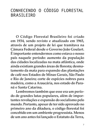 Conhecendo o Código Florestal
Brasileiro



    O Código Florestal Brasileiro foi criado
em 1934, sendo revisto e atualizado em 1965,
através de um projeto de lei que tramitava na
Câmara Federal desde o Governo João Goulart.
É importante entendermos como estava o nosso
país naquele período: aumento da população
das cidades localizadas na mata atlântica, onde
ainda existiam grandes áreas de floresta; desma-
tamento da mata para expansão das plantações
de café nos Estados de Minas Gerais, São Paulo
e Rio de Janeiro; corte de espécies nobres para
madeira, como a Araucária, nos estado do Para-
ná e Santa Catarina.
    Lembremos também que esse era um perío-
do de grandes lutas populares, além de impor-
tantes revoluções e expansão do socialismo pelo
mundo. Portanto, apesar de ter sido aprovado no
primeiro ano da ditadura, o código florestal foi
concebido em um ambiente progressista. Menos
de um ano antes foi lançado o Estatuto da Terra,

                                               7
 