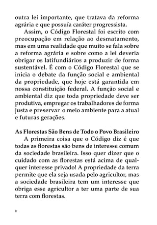 outra lei importante, que tratava da reforma
agrária e que possuía caráter progressista.
    Assim, o Código Florestal foi escrito com
preocupação em relação ao desmatamento,
mas em uma realidade que muito se fala sobre
a reforma agrária e sobre como a lei deveria
obrigar os latifundiários a produzir de forma
sustentável. É com o Código Florestal que se
inicia o debate da função social e ambiental
da propriedade, que hoje está garantida em
nossa constituição federal. A função social e
ambiental diz que toda propriedade deve ser
produtiva, empregar os trabalhadores de forma
justa e preservar o meio ambiente para a atual
e futuras gerações.

As Florestas São Bens de Todo o Povo Brasileiro
    A primeira coisa que o Código diz é que
todas as florestas são bens de interesse comum
da sociedade brasileira. Isso quer dizer que o
cuidado com as florestas está acima de qual-
quer interesse privado! A propriedade da terra
permite que ela seja usada pelo agricultor, mas
a sociedade brasileira tem um interesse que
obriga esse agricultor a ter uma parte de sua
terra com florestas.

8
 