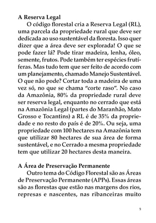 A Reserva Legal
    O código florestal cria a Reserva Legal (RL),
uma parcela da propriedade rural que deve ser
dedicada ao uso sustentável da floresta. Isso quer
dizer que a área deve ser explorada! O que se
pode fazer lá? Pode tirar madeira, lenha, óleo,
semente, frutos. Pode também ter espécies frutí-
feras. Mas tudo tem que ser feito de acordo com
um planejamento, chamado Manejo Sustentável.
O que não pode? Cortar toda a madeira de uma
vez só, no que se chama “corte raso”. No caso
da Amazônia, 80% da propriedade rural deve
ser reserva legal, enquanto no cerrado que está
na Amazônia Legal (partes do Maranhão, Mato
Grosso e Tocantins) a RL é de 35% da proprie-
dade e no resto do país é de 20%. Ou seja, uma
propriedade com 100 hectares na Amazônia tem
que utilizar 80 hectares de sua área de forma
sustentável, e no Cerrado a mesma propriedade
tem que utilizar 20 hectares desta maneira.

A Área de Preservação Permanente
   Outro tema do Código Florestal são as Áreas
de Preservação Permanente (APPs). Essas áreas
são as florestas que estão nas margens dos rios,
represas e nascentes, nas ribanceiras muito

                                                 9
 