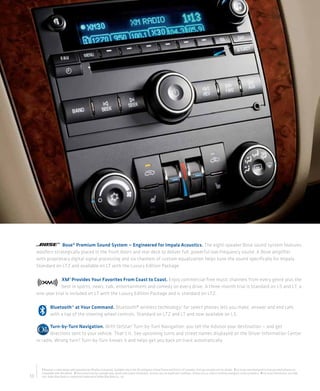 Bose® Premium Sound System — Engineered for Impala Acoustics. The eight-speaker Bose sound system features
     woofers strategically placed in the front doors and rear deck to deliver full, powerful low-frequency sound. A Bose amplifier
     with proprietary digital signal processing and six channels of custom equalization helps tune the sound specifically for Impala.
     Standard on LTZ and available on LT with the Luxury Edition Package.

                  XM 1 Provides Your Favorites From Coast to Coast. Enjoy commercial-free music channels from every genre plus the
                  best in sports, news, talk, entertainment and comedy on every drive. A three-month trial is standard on LS and LT; a
     one-year trial is included on LT with the Luxury Edition Package and is standard on LTZ.

              Bluetooth® at Your Command. Bluetooth® wireless technology 2 for select phones lets you make, answer and end calls
              with a tap of the steering wheel controls. Standard on LTZ and LT and now available on LS.

            Turn-by-Turn Navigation. With OnStar3 Turn-by-Turn Navigation, you tell the Advisor your destination — and get
            directions sent to your vehicle. That’s it. See upcoming turns and street names displayed on the Driver Information Center
     or radio. Wrong turn? Turn-by-Turn knows it and helps get you back on track automatically.




       1 Requires a subscription sold separately by XM after trial period. Available only in the 48 contiguous United States and District of Columbia. Visit gm.xmradio.com for details. 2 Go to gm.com/bluetooth to find out which phones are
       compatible with the vehicle. 3 Visit onstar.com for coverage map, details and system limitations. Services vary by model and conditions. OnStar acts as a link to existing emergency service providers. 4 For more information, visit kbb.
10     com. Kelley Blue Book is a registered trademark of Kelley Blue Book Co., Inc.
 