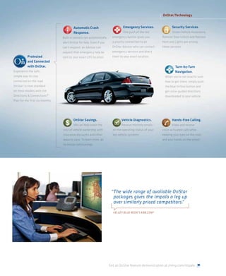 OnStar/Technology


                                          Automatic Crash                        Emergency Services.              Security Services.
                                          Response.                              One push of th red
                                                                                   e push of the red              Stolen Vehicle Assistance,
                                                                                                                                      t nce
                                  Built-in sensors can automatically
                                                    a automati           emergenc button gives you
                                                                               ncy   t                    Remote Door Unlock and Remote
                                                                                                                      Unlock a
                                  alert OnStar for help. Even if you
                                                       . Even      u     a pr iority connection to an
                                                                           prio ty connection to
                                                                              iori y       t              Horn nd
                                                                                                          Horn and Light are among
                                                                                                                      hts
                                  can’t respond an d i
                                  ca t respond, an Advisor can
                                          spon                           OnStar Advisor who can contact   these services.
                                  request that emergency help be         emer gency s v ices d
                                                                         emerge y serv ices and direct
           Protected              sent to your e xact GPS l tion.
                                          y       a GPS locat            them to your exact location.
           and Connected
           with OnStar.                                                                                             Turn-by-Turn
Experience the safe
                afe,                                                                                                Navigation.
simple way to stay
        ay t                                                                                                When you’re not exactly sure
connec ted on the road.
    ecte                                                                                                    how to get there, simply push
OnStar 3 is now standard
            now                                                                                             the blue OnStar button and
o
on most models with the
                    the                                                                                     get voice-guided directions
Direction & Connections®
Directions
    ctio
       o                                                                                                    downloaded to your vehicle
                                                                                                                           o r ehicle.
Plan for the f ir t six months.
               irst six




                                          OnStar Savings.                       Vehicle Diagnostics.              Hands-Free Calling.
                                          We can help lower the
                                              a     p                           Receive monthly emails            Make and receive
                                  cost of vehicle owne
                                  cost o vehicle ownership with
                                                         p    h          on t operating status of your
                                                                            the p     g                   voice activ d
                                                                                                          voice-ac tivated calls while
                                                                                                                               s whil
                                  insurance discounts and other
                                             i     t    d other          key vehicle system
                                                                           y vehicle systems.             keeping your
                                                                                                          keeping your eyes on the road
                                  ways to save. learn
                                  ways to save. To learn more, go                                         and your hands on th wheel.
                                                                                                              your hands on the h
                                  to onstar.com/savings.




                                                                        “ The wide range of available OnStar
                                                                          packages gives the Impala a leg up
                                                                          over similarly priced competitors.
                                                                                                           ”

                                                                         KELLEY BLUE BOOK’S KBB.COM 4




                                                                       Get an OnStar feature demonstration at chevy.com/impala.
 