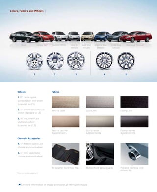 Colors, Fabrics and Wheels




            Black                        Victory Red   Summit White      Silver Ice   Gold Mist   Imperial Blue   Cyber Gray     Red Jewel Tintcoat 1
                                                                         Metallic      Metallic     Metallic       Metallic




                                    1                    2                     3                           4                    5




     Wheels                                            Fabrics

     1. 17" fascia-spoke
     painted silver trim wheel
     (standard on LS)

     2. 17" machined-aluminum                          Neutral Cloth                      Gray Cloth                       Ebony Cloth
     wheel (standard on LT)

     3. 18" machined-face
     aluminum wheel
     (standard on LTZ)

                                                       Neutral Leather                    Gray Leather                     Ebony Leather
                                                       Appointments                       Appointments                     Appointments

     Chevrolet Accessories

     4. 17" fifteen-spoke cast-
     chrome aluminum wheel

     5. 17" nine-spoke cast-
     chrome aluminum wheel



                                                       All-weather front ﬂoor mats        Molded front splash guards       Polished stainless steel
                                                                                                                           exhaust tip
     1 Extra-cost color. Not available on LS.




           Get more information on Impala accessories at chevy.com/impala.
 