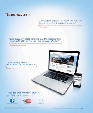 The reviews are in.
                                                                                                          “A comfortable cabin and a smooth ride make the
                                                                                                           Impala an appealing large family sedan...”

                                                                                                            EDMUNDS.COM




            “ With supportive seats front and rear, the Impala remains
              comfortable after several hours and hundreds of miles.
                                                                   ”

               KELLEY BLUE BOOK’S KBB.COM 1




“ ...a fine balance between
  performance and fuel efficiency. 2
                                 ”

  EDMUNDS.COM




          Now see what owners are saying —
          or have your own say.



  Become a fan of Chevrolet                              Watch us on                                    Follow us on
  at facebook.com/chevrolet                         youtube.com/chevrolet                          twitter.com/chevrolet

1 For more information, visit kbb.com. Kelley Blue Book is a registered trademark of Kelley Blue Book Co., Inc.
2 EPA estimated 19 MPG city, 29 highway with 3.5L V6 engine.                                                               Learn more about Impala at chevy.com/impala.
 