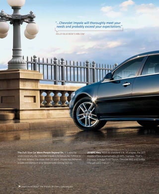 “...Chevrolet Impala will thoroughly meet your
                                      needs and probably exceed your expectations.  ”

                                      KELLEY BLUE BOOK’S KBB.COM 1




The Full-Size Car More People Depend On. It’s easy to                29 MPG Hwy. With its standard 3.5L V6 engine, the 2011
understand why the Chevrolet Impala is America’s No. 1 choice in     Impala offers a remarkable 29 MPG highway. That’s
full-size sedans.2 For more than 50 years, Impala has delivered      highway mileage Ford Taurus, Chrysler 300 and Dodge
proven excellence in a car people keep coming back to.               Charger can’t match.3




   Learn more about the Impala at chevy.com/impala.
 