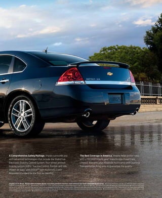 A Comprehensive Safety Package. Impala surrounds you                                                                              The Best Coverage in America. Impala helps protect you
with advanced technologies that include the StabiliTrak                                                                           with a 100,000 mile/5-year 6 transferable Powertrain
Electronic Stability Control System, four-wheel antilock                                                                          Limited Warranty plus Roadside Assistance and Courtesy
braking system (ABS), Traction Control, frontal- and side-                                                                        Transportation Programs to guarantee the quality.
impact air bags,4 and OnStar®5 with Automatic Crash
Response (standard for the first six months).



Impala LTZ in Black. Shown with available dealer-installed polished stainless steel exhaust tips from Chevrolet Accessories. 1 For more information, visit kbb.com. Kelley Blue Book is a registered
trademark of Kelley Blue Book Co., Inc. 2 Based on R.L. Polk & Co. CYE 2009 Large Sedan Passenger Car Retail Registrations in the U.S. 3 EPA est. MPG hwy.: 2011 Taurus SE 28, 2010 300 Touring 26, 2010 Charger SE 26. 4 Always use safety belts
and the correct restraint for your child’s age and size. Even in vehicles equipped with the Passenger Sensing System, children are safer when properly secured in a rear seat in the appropriate infant, child or booster seat. Never place a rear-facing
infant restraint in the front seat of any vehicle equipped with a passenger air bag. See the Owner’s Manual and child safety seat instructions for more safety information. 5 Visit onstar.com for details and system limitations. OnStar acts as a link
to existing emergency service providers. 6 Whichever comes first. See dealer for details.
 