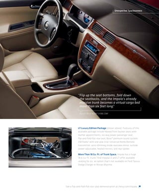 Unexpected Spaciousness




           “Flip up the seat bottoms, fold down
            the seatbacks, and the Impala’s already
            massive trunk becomes a virtual cargo bed
            more than six feet long.
                                   ”

             KELLEY BLUE BOOK’S KBB.COM 1




           LT Luxury Edition Package (shown above). Features of this
           available package include heated front bucket seats with
           leather appointments; six-way power passenger seat;
           flip-and-fold-flat rear seat; Bose® premium sound system;
           XM Radio2 with one-year trial; Universal Home Remote
           transmitter; auto-dimming inside rearview mirror; outside
           power-adjustable, heated mirrors; and rear spoiler.

           More Than 18 Cu. Ft. of Trunk Space. Impala has a huge
           18.6-cu.-ft. trunk.3 And Impala LS and LT offer available
           seating for six, an option that’s not available on Ford Taurus,
           Dodge Charger or Nissan Maxima.




See a flip-and-fold-flat rear seat demonstration at chevy.com/impala.
 