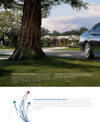 OnStar 1 with Automatic Crash Response standard for the first        Six Air Bags. Every 2011 Impala includes six standard air bags:2
    six months. In certain types of collisions, built-in sensors can     dual-stage frontal air bags, thorax side-impact air bags and
    automatically alert an Advisor, who is immediately connected         head-curtain side-impact air bags.
    into your vehicle and can request that emergency help be sent
    to your exact GPS location even if you’re unable
    to respond.




                                       The StabiliTrak Electronic Stability Control System, four-wheel antilock disc brakes and
                                       Traction Control are all standard. StabiliTrak helps you stay the course by detecting the
                                       difference between the path being steered and the direction the vehicle is actually turning.
                                       It then uses the brakes and, if necessary, adjusts engine torque to help keep your vehicle on
                                       the desired track.




8
 