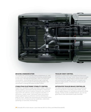 BRAKING COMMUNICATION                                          TRAILER SWAY CONTROL
The StabiliTrak control module allows components to “talk”     Working in conjunction with StabiliTrak Electronic
to each other and vary the amount of braking needed based      Stability Control, the new Trailer Sway Control (single
on the truck, the load and the grade. That’s an important      rear wheel models only) feature senses trailer sway
conversation, since having the muscle to get a big load        and automatically applies the truck’s brakes and
moving is just the first part of the towing equation. The      reduces engine power, if necessary, to help you get
second part is having the brains to slow it down.              back on track.

STABILITRAK ELECTRONIC STABILITY CONTROL                       INTEGRATED TRAILER BRAKE CONTROLLER
StabiliTrak, standard on single rear wheel models, improves    The dash-mounted controls provide measured brake
vehicle stability, particularly during emergency maneuvers.    force to the electric-controlled trailer brakes, giving
The StabiliTrak control module compares your steering          you an added measure of confidence and security while
input with the vehicle’s actual response and then, if          towing. Thanks to this available feature, you can say
necessary, makes small, individual brake and engine            good-bye to that aftermarket brake controller.
torque applications to enhance control and help you
keep on track. StabiliTrak automatically intervenes when
it senses loss of lateral traction (sideslip), understeer
(plowing) or oversteer (fishtailing).




  Silverado HD is more secure. Learn how we did it at chevy.com/NewSilveradoHD.
 