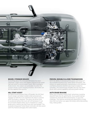 BIGGER, STRONGER BRAKES                                          PROVEN, DURABLE ALLISON TRANSMISSION
Everything about the Silverado HD brakes has been                With the ability to harness all the power and torque of
improved. Larger rotors and calipers improve brake pedal         the available Duramax 6.6L Turbo-Diesel V8 engine, the
feel and result in shorter pedal travel. With Intelligent        Allison six-speed automatic transmission is the ultimate
Brake Assist, the calipers are preloaded. So when the            confidence-booster whether your truck is loaded or
system senses a panic-braking situation, the brakes can          unloaded. The transmission includes Tap-Up/Tap-Down
be fully applied more quickly.                                   driver shift control capability and auto grade braking.

HILL START ASSIST                                                AUTO GRADE BRAKING
On uphill inclines greater than a 5% grade, the Hill Start       When you’re towing a heavy load, sometimes traveling
Assist (single rear wheel models only) automatically             downhill feels like an uphill battle. Auto grade braking,
engages to hold the truck stationary for about a second          standard on Silverado HD transmissions, is up to the
after the brake is released. This gives the driver time          challenge. This feature automatically downshifts to help
to accelerate before the truck can roll backward. It can         slow the truck when you apply the brakes while descending
be extremely helpful when you’re stopped on a steep              long, steep grades.
grade with a vehicle two feet from your rear bumper. The
available Integrated Trailer Brake Controller will also assist
with this feature and apply the trailer brakes.
 