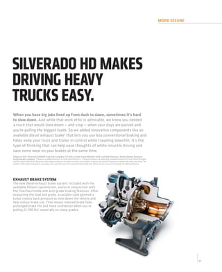 MORE SECURE




SILVERADO HD MAKES
DRIVING HEAVY
TRUCKS EASY.
When you have big jobs lined up from dusk to dawn, sometimes it’s hard
to slow down. And while that work ethic is admirable, we knew you needed
a truck that would slow down — and stop — when your days are packed and
you’re pulling the biggest loads. So we added innovative components like an
available diesel exhaust brake1 that lets you use less conventional braking and
helps keep your truck and trailer in control while traveling downhill. It’s the
type of thinking that can help ease thoughts of white-knuckle driving and
save some wear on your brakes at the same time.
Shown at left: Silverado 3500HD Crew Cab Long Box LTZ 4x4 in Steel Green Metallic with available features. Shown below: Duramax
turbocharger cutaway. 1 Requires available Duramax 6.6L Turbo-Diesel V8 engine. 2 Requires Regular Cab model with available Duramax 6.6L Turbo-Diesel V8 engine
and fifth-wheel trailer hitch. Maximum trailer weight ratings are calculated assuming a base vehicle, except for any option(s) necessary to achieve the rating, plus driver. The
weight of other optional equipment, passengers and cargo will reduce the maximum trailer weight your vehicle can tow. See your Chevy dealer for additional details.




EXHAUST BRAKE SYSTEM
The new diesel exhaust brake system,1 included with the
available Allison transmission, works in conjunction with
the Tow/Haul mode and auto grade braking features. After
evaluating the load and grade, a variable vane geometry
turbo creates back pressure to slow down the vehicle and
help reduce brake use. That means reduced brake fade,
prolonged brake life and more confidence when you’re
pulling 21,700 lbs.2, especially on steep grades.




                                                                                                                                                                                                 11
 