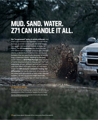 Our “no pavement” policy is strictly enforced. And
that’s one mandate the legendary Z71 Off-Road
Package, available on Silverado HD SRW (single
rear wheel) 2WD and 4x4 models, is happy to
follow. The Z71 suspension lays down the law
with 35mm twin-tube high-pressure gas-charged
shocks, a 36mm front stabilizer bar, and jounce
bumpers that are specifically designed to handle
huge suspension inputs. Heading for the deep
stuff? There’s a Skid Plate Package that includes
a frame-mounted shield to help protect the front
underbody, oil pan, differential case and transfer
case from debris that gets kicked up. And don’t
forget the GM-exclusive automatic locking rear
differential that sends maximum drive power to
the wheel with grip whenever rear-wheel slippage
happens. All this equipment might seem like
overkill for some trucks, but Z71 lives by one rule:
Don’t get stuck.


20 INCHES OF WATER
Don’t let a shallow stream stand between you and your
next off-road trip. Silverado HD can ford up to 20 inches of
standing water when traveling at speeds of up to 5 mph.
Silverado 2500HD Extended Cab Standard Box LTZ 4x4 in Sheer Silver Metallic
with available Z71 Off-Road Package.




   Learn more about Silverado HD at chevy.com/NewSilveradoHD.
 