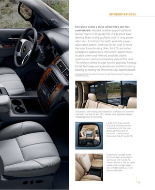 INTERIOR FEATURES



Everyone needs a place where they can feel
comfortable. Heated, leather-appointed front
bucket seats in Silverado HD LTZ feature dual-
density foam in the cushions and 10-way power
adjusters. Combine that with available power-
adjustable pedals, and your driver seat is more
like your favorite easy chair. An LTZ-exclusive
woodgrain-appearance instrument panel that’s
located down and forward provides added
spaciousness and a commanding view of the road.
The remote vehicle starter system operates from up
to 195 feet away and expands your comfort zone by
heating or cooling the interior to your specifications.
Silverado 2500HD Crew Cab LTZ interior in Light Titanium/Dark Titanium with
available features.




The power, side-sliding rear window is available on Extended
Cab and Crew Cab LT and LTZ. Shown with available dealer-
installed Chevy Accessories.

                                        Large, full-drop, power
                                        rear side windows lower
                                        completely into the rear
                                        doors at the touch of
                                        a button. Standard on
                                        Extended Cab LT and LTZ.




                                        Cavernous storage areas
                                        for front-seat passengers
                                        are found in LT and LTZ.
                                        Shown below is the lockable
                                        underseat storage space
                                        on LT that boasts a 12-volt
                                        electrical outlet.




                                                                              19
 