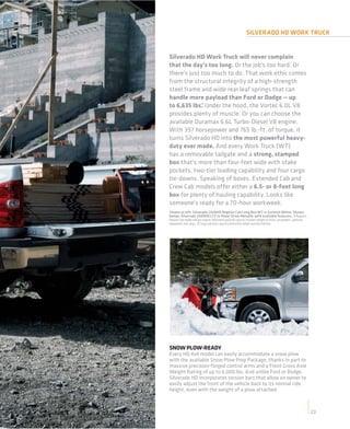 SILVERADO HD WORK TRUCK


Silverado HD Work Truck will never complain
that the day’s too long. Or the job’s too hard. Or
there’s just too much to do. That work ethic comes
from the structural integrity of a high-strength
steel frame and wide rear leaf springs that can
handle more payload than Ford or Dodge — up
to 6,635 lbs.1 Under the hood, the Vortec 6.0L V8
provides plenty of muscle. Or you can choose the
available Duramax 6.6L Turbo-Diesel V8 engine.
With 397 horsepower and 765 lb.-ft. of torque, it
turns Silverado HD into the most powerful heavy-
duty ever made. And every Work Truck (WT)
has a removable tailgate and a strong, stamped
box that’s more than four-feet wide with stake
pockets, two-tier loading capability and four cargo
tie-downs. Speaking of boxes, Extended Cab and
Crew Cab models offer either a 6.5- or 8-foot long
box for plenty of hauling capability. Looks like
someone’s ready for a 70-hour workweek.
Shown at left: Silverado 2500HD Regular Cab Long Box WT in Summit White. Shown
below: Silverado 2500HD LTZ in Sheer Silver Metallic with available features. 1 Requires
Regular Cab model and gas engine. Maximum payload capacity includes weight of driver, passengers, optional
equipment and cargo. 2 Cargo and load capacity limited by weight and distribution.




SNOW PLOW-READY
Every HD 4x4 model can easily accommodate a snow plow
with the available Snow Plow Prep Package, thanks in part to
massive precision-forged control arms and a Front Gross Axle
Weight Rating of up to 6,000 lbs. And unlike Ford or Dodge,
Silverado HD incorporates torsion bars that allow an owner to
easily adjust the front of the vehicle back to its normal ride
height, even with the weight of a plow attached.



                                                                                                             23
                                                                                                             19
 