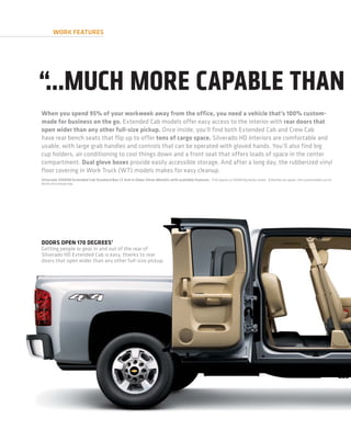 WORK FEATURES




“...MUCH MORE CAPABLE THAN
When you spend 95% of your workweek away from the office, you need a vehicle that’s 100% custom-
made for business on the go. Extended Cab models offer easy access to the interior with rear doors that
open wider than any other full-size pickup. Once inside, you’ll find both Extended Cab and Crew Cab
have rear bench seats that flip up to offer tons of cargo space. Silverado HD interiors are comfortable and
usable, with large grab handles and controls that can be operated with gloved hands. You’ll also find big
cup holders, air conditioning to cool things down and a front seat that offers loads of space in the center
compartment. Dual glove boxes provide easily accessible storage. And after a long day, the rubberized vinyl
floor covering in Work Truck (WT) models makes for easy cleanup.
Silverado 2500HD Extended Cab Standard Box LT 4x4 in Sheer Silver Metallic with available features. 1 164 degrees on 3500HD Big Dooley models. 2 Monthly rate applies. Visit autonetmobile.com for
details and coverage map.




DOORS OPEN 170 DEGREES 1
Getting people or gear in and out of the rear of
Silverado HD Extended Cab is easy, thanks to rear
doors that open wider than any other full-size pickup.
 