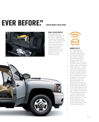 EVER BEFORE.”   — MOTOR TREND’S TRUCK TREND



                    DUAL GLOVE BOXES
                    Dual glove boxes are
                    standard on Silverado HD
                    WT and LT. These two
                    convenient areas provide
                    nearly 9 liters of combined
                    cargo space. Add all
                    this room to the center
                    armrest and lockable
                    underseat storage             MOBILE WI-FI
                    compartments in LT for        Turn every job site
                    a grand total of nearly       into a hot spot with
                    24 liters of cargo-           available Chevrolet Wi-
                    swallowing space.             Fi by Autonet Mobile.2
                                                  This dealer-installed
                                                  GM officially licensed
                                                  accessory provides
                                                  multiple users with full
                                                  Internet access inside the
                                                  vehicle and — unlike Ford’s
                                                  Work Solutions — within
                                                  a 150-foot radius around
                                                  the vehicle. That means
                                                  instead of being tethered
                                                  to your vehicle, you can
                                                  take a mobile Wi-Fi device
                                                  or laptop to the job site.
                                                  And when used with a
                                                  laptop computer, the
                                                  information comes in a
                                                  larger, easier-to-navigate
                                                  format than cell phones
                                                  or the small display of the
                                                  Ford screen. For work site
                                                  use, the Wi-Fi connection
                                                  offers immediate access
                                                  to everything the Web
                                                  offers to make the job
                                                  quicker and easier — from
                                                  online ordering sites
                                                  to municipal sites with
                                                  permit and building code
                                                  information and more.




                                                                                25
 