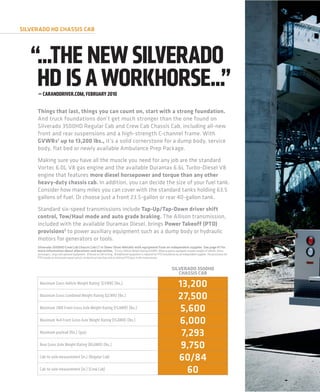 SILVERADO HD CHASSIS CAB




   “...THE NEW SILVERADO
    HD IS A WORKHORSE...”
     — CARANDDRIVER.COM, FEBRUARY 2010


     Things that last, things you can count on, start with a strong foundation.
     And truck foundations don’t get much stronger than the one found on
     Silverado 3500HD Regular Cab and Crew Cab Chassis Cab, including all-new
     front and rear suspensions and a high-strength C-channel frame. With
     GVWRs1 up to 13,200 lbs., it’s a solid cornerstone for a dump body, service
     body, flat bed or newly available Ambulance Prep Package.
     Making sure you have all the muscle you need for any job are the standard
     Vortec 6.0L V8 gas engine and the available Duramax 6.6L Turbo-Diesel V8
     engine that features more diesel horsepower and torque than any other
     heavy-duty chassis cab. In addition, you can decide the size of your fuel tank.
     Consider how many miles you can cover with the standard tanks holding 63.5
     gallons of fuel. Or choose just a front 23.5-gallon or rear 40-gallon tank.
     Standard six-speed transmissions include Tap-Up/Tap-Down driver shift
     control, Tow/Haul mode and auto grade braking. The Allison transmission,
     included with the available Duramax Diesel, brings Power Takeoff (PTO)
     provisions3 to power auxiliary equipment such as a dump body or hydraulic
     motors for generators or tools.
     Silverado 3500HD Crew Cab Chassis Cab LT in Sheer Silver Metallic with equipment from an independent supplier. See page 41 for
     more information about alterations and warranties. 1 Gross Vehicle Weight Rating (GVWR). When properly equipped; includes weight of vehicle, driver,
     passengers, cargo and optional equipment. 2 Based on GM testing. 3 Additional equipment is required for PTO installation by an independent supplier. The provisions for
     PTO include an instrument panel switch, an electrical interface and an internal PTO gear in the transmission.


                                                                                                                           SILVERADO 3500HD
                                                                                                                              CHASSIS CAB

      Maximum Gross Vehicle Weight Rating 1 (GVWR) (lbs.)                                                                       13,200
      Maximum Gross Combined Weight Rating (GCWR) (lbs.)
                                                                                                                                27,500
      Maximum 2WD Front Gross Axle Weight Rating (FGAWR) (lbs.)                                                                 5,600
      Maximum 4x4 Front Gross Axle Weight Rating (FGAWR) (lbs.)                                                                 6,000
      Maximum payload (lbs.) (gas)                                                                                               7,293
      Rear Gross Axle Weight Rating (RGAWR) (lbs.)                                                                               9,750
      Cab-to-axle measurement (in.) (Regular Cab)                                                                               60/84
      Cab-to-axle measurement (in.) (Crew Cab)                                                                                     60
 