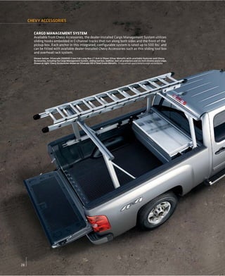 CHEVY ACCESSORIES


       CARGO MANAGEMENT SYSTEM
       Available from Chevy Accessories, the dealer-installed Cargo Management System utilizes
       sliding hooks embedded in C-channel tracks that run along both sides and the front of the
       pickup box. Each anchor in this integrated, configurable system is rated up to 500 lbs.1 and
       can be fitted with available dealer-installed Chevy Accessories such as this sliding tool box
       and overhead rack system.
       Shown below: Silverado 2500HD Crew Cab Long Box LT 4x4 in Sheer Silver Metallic with available features and Chevy
       Accessories, including the Cargo Management System, sliding tool box, bedliner, bed rail protectors and six-inch chrome assist steps.
       Shown at right: Chevy Accessories shown on Silverado HD in Steel Green Metallic. 1 Cargo and load capacity limited by weight and distribution.




28
 
