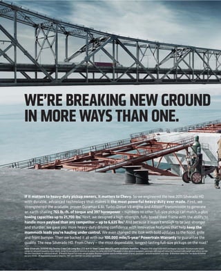 WE’RE BREAKING NEW GROUND
IN MORE WAYS THAN ONE.



If it matters to heavy-duty pickup owners, it matters to Chevy. So we engineered the new 2011 Silverado HD
with durable, advanced technology that makes it the most powerful heavy-duty ever made. First, we
strengthened the available, proven Duramax 6.6L Turbo-Diesel V8 engine and Allison® transmission to generate
an earth-shaking 765 lb.-ft. of torque and 397 horsepower — numbers no other full-size pickup can match — plus
                                   1
towing capacities up to 21,700 lbs. Next, we designed a high-strength, fully boxed steel frame with the ability to
handle more payload than any competitor — up to 6,635 lbs.2 And because it wasn’t enough to be just stronger
and sturdier, we gave you more heavy-duty driving confidence with innovative features that help keep the
mammoth loads you’re hauling under control. We even changed the look with bold updates to the hood, grille
and front bumper. Then we backed it all with our 100,000 mile/5-year 3 Powertrain Warranty to guarantee the
quality. The new Silverado HD. From Chevy — the most dependable, longest-lasting full-size pickups on the road.4
New Silverado 3500HD Big Dooley Crew Cab Long Box LTZ 4x4 in Steel Green Metallic with available features. 1 Requires fifth-wheel trailer hitch and Regular Cab model. Maximum trailer weight
ratings are calculated assuming a base vehicle, except for any option(s) necessary to achieve the rating, plus driver. The weight of other optional equipment, passengers and cargo will reduce the maximum trailer weight your vehicle can tow.
See your Chevy dealer for additional details. 2 Requires Regular Cab model and gas engine. Maximum payload capacity includes weight of driver, passengers, optional equipment and cargo. 3 Whichever comes first. See dealer for limited
warranty details. 4 Dependability based on longevity: 1981–July 2009 full-size pickup registrations.
 