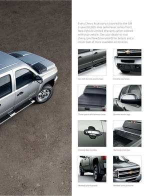 Every Chevy Accessory is covered by the GM
3-year/36,000-mile (whichever comes first)
New Vehicle Limited Warranty when ordered
with your vehicle. See your dealer or visit
chevy.com/NewSilveradoHD for details and a
closer look at more available accessories.




Six-inch chrome assist steps     Chrome tow hooks




Three-piece soft tonneau cover   Chrome mirror caps




Chrome door handles              Stationary tool box




Molded splash guards             Molded hood protector
 
