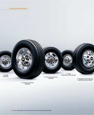 SILVERADO HD WHEELS




                                                                                               17" Steel
 17" Steel                                                                             (3500HD Dual Rear Wheel)
(2500HD)
                                                               17" Machined-Aluminum
                                                                      (2500HD)                                    17" Steel with Chrome Overlay
                                                                                                                    (3500HD Dual Rear Wheel)

                             17" Chrome-Clad Steel
                                   (2500HD)




                Learn more about Silverado HD at chevy.com/NewSilveradoHD.
 