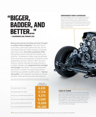 “BIGGER,
                                                                                                                         INDEPENDENT FRONT SUSPENSION
                                                                                                                         The new independent front suspension allows
                                                                                                                         each front wheel to react independently to




 BADDER, AND
                                                                                                                         rough terrain, helping keep each wheel in a
                                                                                                                         vertical position and more ﬁrmly planted on the
                                                                                                                         road. Compare this to a solid front axle design
                                                                                                                         where movement on one side affects the
                                                                                                                         wheel on the other.



 BETTER…”
 — CARANDDRIVER.COM, FEBRUARY 2010


 Beauty may only be skin deep, but inner strength
 is another matter altogether. You either have it
 or you don’t, and it goes right to the core. Our all-
 new chassis features a high-strength, fully boxed
 steel frame that’s five times torsionally stiffer
 than before and lets Silverado HD shoulder up to
 6,635 lbs.1,2 of whatever it takes to get the job done.
 That’s more than any competitor. Looking for a fully
 boxed frame on Ford F-250 or F-350? You won’t
 find one. And the Silverado HD suspension got a
 complete redesign with components that are bigger
 and stronger than before. They were engineered
 specifically to handle increased loads and do
 something you probably wouldn’t expect — improve
 ride quality. Call it backbone. Call it guts or internal
 fortitude. Silverado HD has it from the inside out.
 1 Requires Regular Cab model and gas engine. 2 Maximum payload capacity includes weight of driver, passengers,
 optional equipment and cargo. 3 Requires available Duramax 6.6L Turbo-Diesel V8 engine and Snow Plow Prep Package.


                                                                                  NEW 2011
                                                                               SILVERADO HD
  Max. payload capacity2 (lbs.) (gas)                                            6,635
                                                                                                                      6,000-LB. FGAWR
  Max. payload capacity2 (lbs.) (diesel)                                         5,724                                The front suspension has been outﬁtted with huge
                                                                                                                      precision-forged upper control arms and torsion
  Max. Rear Gross Axle Weight Rating (RGAWR) (lbs.)
                                                                                 9,375                                bars along with the largest steering gear we’ve
                                                                                                                      ever used on a heavy-duty pickup, supporting up
  Max. Front Gross Axle Weight Rating (FGAWR) (lbs.)                            6,000                                 to a 6,000-lb. Front Gross Axle Weight Rating
                                                                                                                      (FGAWR).3 So every HD 4x4 model can easily
  Max. Gross Vehicle Weight Rating (GVWR) (lbs.)                                13,000                                accommodate a snow plow with the available
                                                                                                                      Snow Plow Prep Package.
  Max. Gross Combined Weight Rating (GCWR) (lbs.)                               29,200
      See the sturdier Silverado HD handle big payloads and rough terrain at chevy.com/NewSilveradoHD.
 