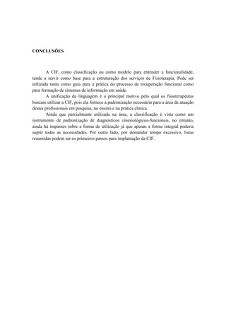 CONCLUSÕES
A CIF, como classificação ou como modelo para entender a funcionalidade,
tende a servir como base para a estruturação dos serviços de Fisioterapia. Pode ser
utilizada tanto como guia para a prática do processo de recuperação funcional como
para formação de sistemas de informação em saúde.
A unificação da linguagem é o principal motivo pelo qual os fisioterapeutas
buscam utilizar a CIF, pois ela fornece a padronização necessária para a área de atuação
destes profissionais em pesquisa, no ensino e na prática clínica.
Ainda que parcialmente utilizada na área, a classificação é vista como um
instrumento de padronização de diagnósticos cinesiológicos-funcionais, no entanto,
ainda há impasses sobre a forma de utilização já que apenas a forma integral poderia
suprir todas as necessidades. Por outro lado, por demandar tempo excessivo, listas
resumidas podem ser os primeiros passos para implantação da CIF.
 