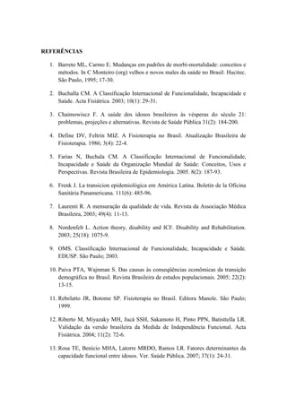 REFERÊNCIAS
1. Barreto ML, Carmo E. Mudanças em padrões de morbi-mortalidade: conceitos e
métodos. In C Monteiro (org) velhos e novos males da saúde no Brasil. Hucitec.
São Paulo, 1995; 17-30.
2. Buchalla CM. A Classificação Internacional de Funcionalidade, Incapacidade e
Saúde. Acta Fisiátrica. 2003; 10(1): 29-31.
3. Chaimowiscz F. A saúde dos idosos brasileiros às vésperas do século 21:
problemas, projeções e alternativas. Revista de Saúde Pública 31(2): 184-200.
4. Define DV, Feltrin MIZ. A Fisioterapia no Brasil. Atualização Brasileira de
Fisioterapia. 1986; 3(4): 22-4.
5. Farias N, Buchala CM. A Classificação Internacional de Funcionalidade,
Incapacidade e Saúde da Organização Mundial de Saúde: Conceitos, Usos e
Perspectivas. Revista Brasileira de Epidemiologia. 2005. 8(2): 187-93.
6. Frenk J. La transicion epidemiológica em América Latina. Boletin de la Oficina
Sanitária Panamericana. 111(6): 485-96.
7. Laurenti R. A mensuração da qualidade de vida. Revista da Associação Médica
Brasileira, 2003; 49(4): 11-13.
8. Nordenfelt L. Action theory, disability and ICF. Disability and Rehabilitation.
2003; 25(18): 1075-9.
9. OMS. Classificação Internacional de Funcionalidade, Incapacidade e Saúde.
EDUSP. São Paulo; 2003.
10. Paiva PTA, Wajnman S. Das causas às conseqüências econômicas da transição
demográfica no Brasil. Revista Brasileira de estudos populacionais. 2005; 22(2):
13-15.
11. Rebelatto JR, Botome SP. Fisioterapia no Brasil. Editora Manole. São Paulo;
1999.
12. Riberto M, Miyazaky MH, Jucá SSH, Sakamoto H, Pinto PPN, Batisttella LR.
Validação da versão brasileira da Medida de Independência Funcional. Acta
Fisiátrica. 2004; 11(2): 72-6.
13. Rosa TE, Benício MHA, Latorre MRDO, Ramos LR. Fatores determinantes da
capacidade funcional entre idosos. Ver. Saúde Pública. 2007; 37(1): 24-31.
 