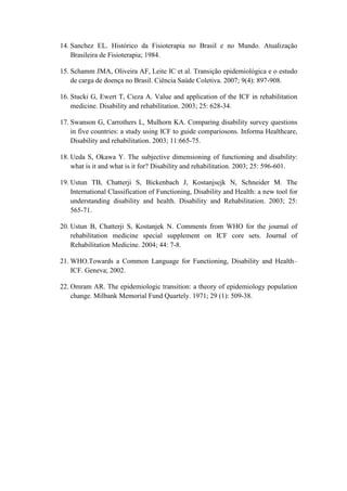 14. Sanchez EL. Histórico da Fisioterapia no Brasil e no Mundo. Atualização
Brasileira de Fisioterapia; 1984.
15. Schamm JMA, Oliveira AF, Leite IC et al. Transição epidemiológica e o estudo
de carga de doença no Brasil. Ciência Saúde Coletiva. 2007; 9(4): 897-908.
16. Stucki G, Ewert T, Cieza A. Value and application of the ICF in rehabilitation
medicine. Disability and rehabilitation. 2003; 25: 628-34.
17. Swanson G, Carrothers L, Mulhorn KA. Comparing disability survey questions
in five countries: a study using ICF to guide compariosons. Informa Healthcare,
Disability and rehabilitation. 2003; 11:665-75.
18. Ueda S, Okawa Y. The subjective dimensioning of functioning and disability:
what is it and what is it for? Disability and rehabilitation. 2003; 25: 596-601.
19. Ustun TB, Chatterji S, Bickenbach J, Kostanjsejk N, Schneider M. The
International Classification of Functioning, Disability and Health: a new tool for
understanding disability and health. Disability and Rehabilitation. 2003; 25:
565-71.
20. Ustun B, Chatterji S, Kostanjek N. Comments from WHO for the journal of
rehabilitation medicine special supplement on ICF core sets. Journal of
Rehabilitation Medicine. 2004; 44: 7-8.
21. WHO.Towards a Common Language for Functioning, Disability and Health–
ICF. Geneva; 2002.
22. Omram AR. The epidemiologic transition: a theory of epidemiology population
change. Milbank Memorial Fund Quartely. 1971; 29 (1): 509-38.
 