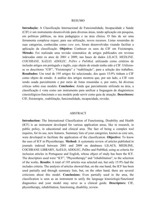 RESUMO
Introdução: A Classificação Internacional de Funcionalidade, Incapacidade e Saúde
(CIF) é um instrumento desenvolvido para diversas áreas, tendo aplicação em pesquisa,
em políticas públicas, na área pedagógica e na área clínica. O fato de ser uma
ferramenta complexa requer, para sua utilização, novos recursos. Listas resumidas de
suas categorias, conhecidas como core sets, foram desenvolvidas visando facilitar a
aplicação da classificação. Objetivo: Conhecer os usos da CIF em Fisioterapia.
Método: Foi realizada uma revisão sistemática de artigos publicados em revistas
indexadas entre os anos de 2001 e 2009, nas bases de dados LILACS, MEDLINE,
COCHRANE, SciELO, ADOLEC, PeDro e PubMed, utilizando como critérios de
inclusão artigos em português e inglês, cujo objeto de estudo tenha sido a CIF. Utilizou-
se os descritores “CIF”, “Fisioterapia” e “reabilitação”, para a seleção dos trabalhos.
Resultados: Um total de 195 artigos foi selecionado, dos quais 15,9% tinham a CIF
como objeto de estudo. A análise dos artigos mostrou que, por um lado, a CIF vem
sendo usada parcialmente e por meio de listas resumidas e, por outro, há diversas
críticas sobre esse modelo. Conclusões: Ainda que parcialmente utilizada na área, a
classificação é vista como um instrumento para unificar a linguagem de diagnósticos
cinesiológicos-funcionais e seu modelo pode servir como guia de atuação. Descritores:
CIF, fisioterapia , reabilitação, funcionalidade, incapacidade, revisão.
ABSTRACT
Introduction: The International Classification of Functioning, Disability and Health
(ICF) is an instrument developed for various application areas, like in research, in
public policy, in educational and clinical area. The fact of being a complex tool
requires, for its use, new features. Summary lists of your categories, known as core sets,
were developed to facilitate the application of the classification. Objective: To know
the uses of ICF in Physiotherapy. Method: A systematic review of articles published in
journals indexed between 2001 and 2009 on databases LILACS, MEDLINE,
COCHRANE LIBRARY, SciELO, ADOLEC, PeDro and PubMed, using as criteria for
inclusion articles in Portuguese and English, whose object of study has been the ICF.
The descriptors used were “ICF”, "Physiotherapy" and "rehabilitation", to the selection
of the works. Results: A total of 195 articles was selected out, but only 15.9% had the
includes criteria. The analysis of articles showed that, on the one hand, the ICF has been
used partially and through summary lists, but, on the other hand, there are several
criticisms about this model. Conclusions: Even partially used in the area, the
classification is seen as an instrument to unify the language kinesiologic/functional
diagnostics and your model may serve as a clinical guide. Descriptors: CIF,
physiotherapy, rehabilitation, functioning, disability, review.
 
