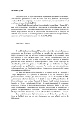 INTRODUÇÃO
As classificações da OMS consistem em instrumentos úteis para o levantamento,
consolidação e apresentação de dados de saúde. Além disso, permitem a padronização
das bases de dados e comparação destas tanto em nível local, assim como internacional
e ao longo do tempo (FARIAS, 2005).
A Classificação Internacional de Funcionalidade, Incapacidade e Saúde (CIF),
cujo modelo considera a influência e a inter-relação de diferentes fatores, além do
diagnóstico da doença, é voltada à funcionalidade individual. A Figura 1 apresenta este
modelo biopsicossocial, no qual a funcionalidade está relacionada às condições do
ambiente físico e social, às diferentes percepções culturais e também à disponibilidade,
acesso aos serviços e à legislação de seu país (FARIAS, 2005).
[aqui entra a figura 1]
O modelo de funcionalidade da CIF considera o indivíduo e toda influência dos
componentes que favorecem ou dificultam a execução das suas atividades, tanto
biológicas quanto sociais. Isto reflete um pensamento baseado na funcionalidade como
parte essencial da saúde (NORDENFELT, 2003). Há uma relação multidirecional, na
qual a doença pode ser tanto o ponto de partida como o resultado de alterações
primárias nos outros domínios do modelo apresentado acima. Assim, a aplicação da
classificação permite uma gama de possibilidades que são traduzidas em códigos
complementados por qualificadores numéricos. Por permitir que sejam consideradas
todas as condições, esta classificação pode ser vista como um instrumento útil para se
obter dados epidemiológicos.
No Brasil, sua adoção oficial já teve início, o Conselho Federal de Fisioterapia e
Terapia Ocupacional foi o primeiro a normatizar o uso da classificação pelos
profissionais de sua jurisdição, por meio da Resolução 370 de 6 de novembro de 2009.
Anteriormente, a Portaria Conjunta n° 01 de 29 de maio de 2009, do Ministério do
Desenvolvimento e do Instituto Nacional de Seguro Social, instituiu instrumentos
baseados na CIF para avaliação da deficiência e do grau de incapacidade de pessoas que
requerem o Benefício de Prestação Continuada de Assistência Social. A CIF pode
ajudar o fisioterapeuta a transformar em códigos a funcionalidade de seus pacientes e
justificar seus procedimentos, o que com a Classificação Estatítstica Internacional de
Doenças e Problemas Relacionados à Saúde – Décima Revisão (CID-10) não é possível.
Este estudo tem como objetivo fazer uma revisão de trabalhos que abordem a
forma e finalidade com que este novo instrumento tem sido aplicado na área de
Fisioterapia.
 