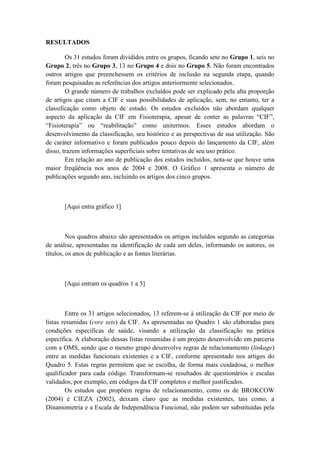 RESULTADOS
Os 31 estudos foram divididos entre os grupos, ficando sete no Grupo 1, seis no
Grupo 2, três no Grupo 3, 13 no Grupo 4 e dois no Grupo 5. Não foram encontrados
outros artigos que preenchessem os critérios de inclusão na segunda etapa, quando
foram pesquisadas as referências dos artigos anteriormente selecionados.
O grande número de trabalhos excluídos pode ser explicado pela alta proporção
de artigos que citam a CIF e suas possibilidades de aplicação, sem, no entanto, ter a
classificação como objeto de estudo. Os estudos excluídos não abordam qualquer
aspecto da aplicação da CIF em Fisioterapia, apesar de conter as palavras “CIF”,
“Fisioterapia” ou “reabilitação” como unitermos. Esses estudos abordam o
desenvolvimento da classificação, seu histórico e as perspectivas de sua utilização. São
de caráter informativo e foram publicados pouco depois do lançamento da CIF, além
disso, trazem informações superficiais sobre tentativas de seu uso prático.
Em relação ao ano de publicação dos estudos incluídos, nota-se que houve uma
maior freqüência nos anos de 2004 e 2008. O Gráfico 1 apresenta o número de
publicações segundo ano, incluindo os artigos dos cinco grupos.
[Aqui entra gráfico 1]
Nos quadros abaixo são apresentados os artigos incluídos segundo as categorias
de análise, apresentadas na identificação de cada um deles, informando os autores, os
títulos, os anos de publicação e as fontes literárias.
[Aqui entram os quadros 1 a 5]
Entre os 31 artigos selecionados, 13 referem-se à utilização da CIF por meio de
listas resumidas (core sets) da CIF. As apresentadas no Quadro 1 são elaboradas para
condições especificas de saúde, visando a utilização da classificação na prática
específica. A elaboração dessas listas resumidas é um projeto desenvolvido em parceria
com a OMS, sendo que o mesmo grupo desenvolve regras de relacionamento (linkage)
entre as medidas funcionais existentes e a CIF, conforme apresentado nos artigos do
Quadro 5. Estas regras permitem que se escolha, de forma mais cuidadosa, o melhor
qualificador para cada código. Transformam-se resultados de questionários e escalas
validados, por exemplo, em códigos da CIF completos e melhor justificados.
Os estudos que propõem regras de relacionamento, como os de BROKCOW
(2004) e CIEZA (2002), deixam claro que as medidas existentes, tais como, a
Dinamometria e a Escala de Independência Funcional, não podem ser substituídas pela
 