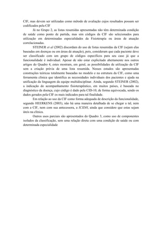 CIF, mas devem ser utilizadas como método de avaliação cujos resultados possam ser
codificados pela CIF
Já no Grupo 2, as listas resumidas apresentadas não têm determinada condição
de saúde como ponto de partida, mas sim códigos da CIF são selecionados para
utilização em determinadas especialidades da Fisioterapia ou áreas de atuação
correlacionadas.
STEINER et al (2002) discordam do uso de listas resumidas da CIF (sejam elas
baseadas em doenças ou em áreas de atuação), pois, consideram que cada paciente deve
ser classificado com um grupo de códigos específicos para seu caso já que a
funcionalidade é individual. Apesar de não estar explicitado abertamente nos outros
artigos do Quadro 4, estes mostram, em geral, as possibilidades de utilização da CIF
sem a criação prévia de uma lista resumida. Nesses estudos são apresentadas
construções teóricas totalmente baseadas no modelo e na estrutura da CIF, como uma
ferramenta clínica que identifica as necessidades individuais dos pacientes e ajuda na
unificação da linguagem da equipe multidisciplinar. Ainda, segundo STEINER (2002),
a indicação do acompanhamento fisioterapêutico, em muitos países, é baseada no
diagnóstico da doença, cujo código é dado pela CID-10, de forma equivocada, sendo os
dados gerados pela CIF os mais indicados para tal finalidade.
Em relação ao uso da CIF como forma adequada de descrição da funcionalidade,
segundo HEERKENS (2003), não há uma maneira detalhada de se chegar a tal, nem
com a CIF, nem com sua antecessora, a ICIDH, ainda que considere que estas sejam
úteis na clínica.
Outros usos parciais são apresentados do Quadro 3, como uso de componentes
isolados da classificação, sem uma relação direta com uma condição de saúde ou com
determinada especialidade
 